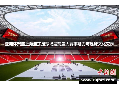 亚洲杯聚焦上海浦东足球场展现盛大赛事魅力与足球文化交融