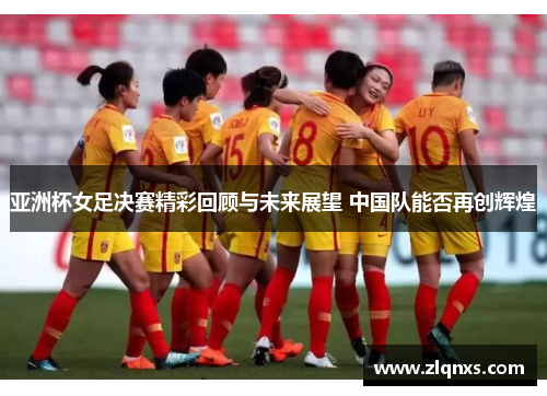 亚洲杯女足决赛精彩回顾与未来展望 中国队能否再创辉煌