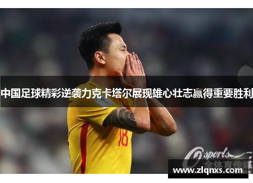 中国足球精彩逆袭力克卡塔尔展现雄心壮志赢得重要胜利