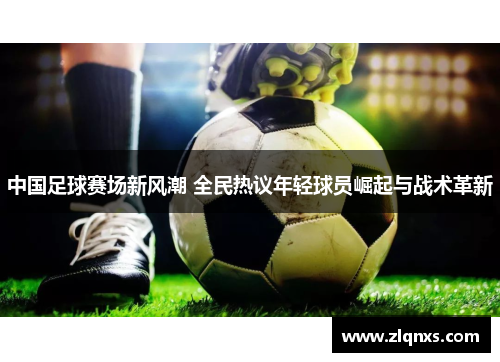 中国足球赛场新风潮 全民热议年轻球员崛起与战术革新