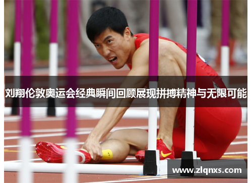 刘翔伦敦奥运会经典瞬间回顾展现拼搏精神与无限可能