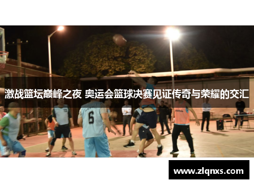 激战篮坛巅峰之夜 奥运会篮球决赛见证传奇与荣耀的交汇