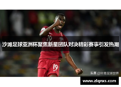 沙滩足球亚洲杯聚焦新星团队对决精彩赛事引发热潮