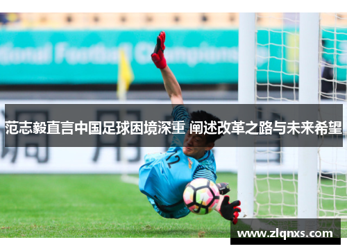 范志毅直言中国足球困境深重 阐述改革之路与未来希望