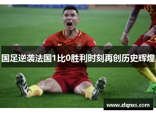 国足逆袭法国1比0胜利时刻再创历史辉煌
