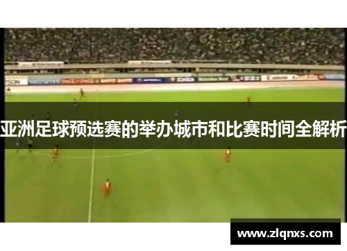 亚洲足球预选赛的举办城市和比赛时间全解析