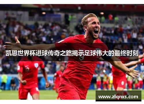 凯恩世界杯进球传奇之路揭示足球伟大的最终时刻