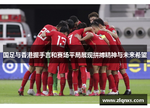 国足与香港握手言和赛场平局展现拼搏精神与未来希望